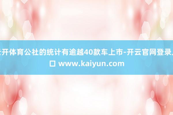 云开体育公社的统计有逾越40款车上市-开云官网登录入口 www.kaiyun.com