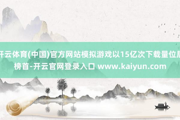 开云体育(中国)官方网站模拟游戏以15亿次下载量位居榜首-开云官网登录入口 www.kaiyun.com