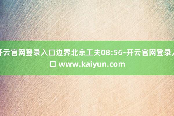 开云官网登录入口边界北京工夫08:56-开云官网登录入口 www.kaiyun.com