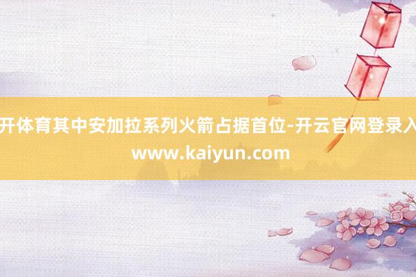 云开体育其中安加拉系列火箭占据首位-开云官网登录入口 www.kaiyun.com