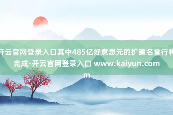 开云官网登录入口其中485亿好意思元的扩建名堂行将完成-开云官网登录入口 www.kaiyun.com