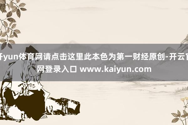 开yun体育网请点击这里此本色为第一财经原创-开云官网登录入口 www.kaiyun.com