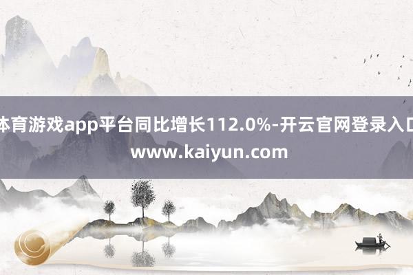 体育游戏app平台同比增长112.0%-开云官网登录入口 www.kaiyun.com