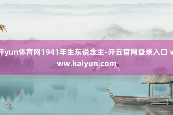 开yun体育网1941年生东说念主-开云官网登录入口 www.kaiyun.com