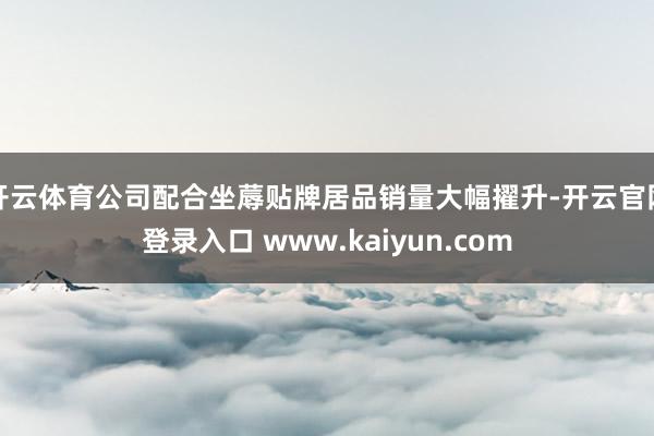 开云体育公司配合坐蓐贴牌居品销量大幅擢升-开云官网登录入口 www.kaiyun.com