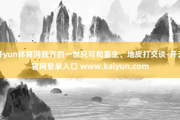 开yun体育网我方的一世只可和畜生、地皮打交谈-开云官网登录入口 www.kaiyun.com