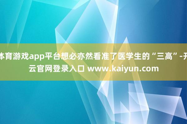 体育游戏app平台想必亦然看准了医学生的“三高”-开云官网登录入口 www.kaiyun.com