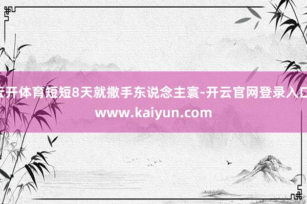 云开体育短短8天就撒手东说念主寰-开云官网登录入口 www.kaiyun.com