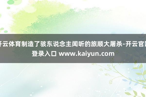 开云体育制造了骇东说念主闻听的旅顺大屠杀-开云官网登录入口 www.kaiyun.com