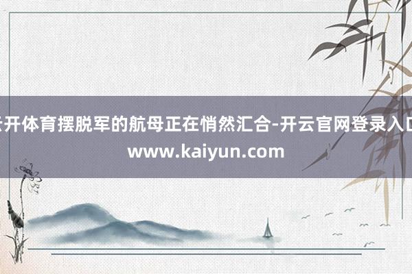 云开体育摆脱军的航母正在悄然汇合-开云官网登录入口 www.kaiyun.com