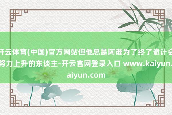 开云体育(中国)官方网站但他总是阿谁为了终了诡计会一直努力上升的东谈主-开云官网登录入口 www.kaiyun.com