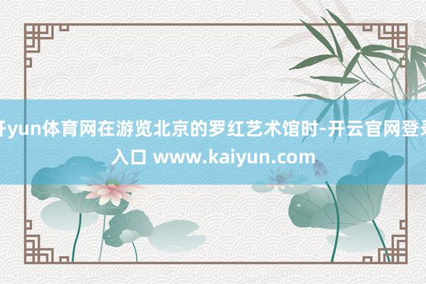 开yun体育网在游览北京的罗红艺术馆时-开云官网登录入口 www.kaiyun.com