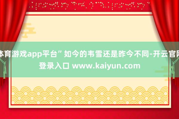 体育游戏app平台”如今的韦雪还是昨今不同-开云官网登录入口 www.kaiyun.com