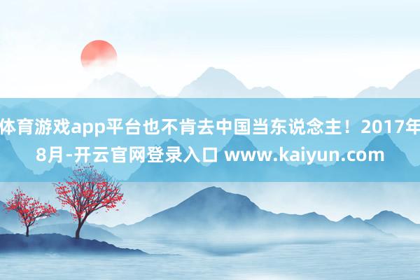 体育游戏app平台也不肯去中国当东说念主！2017年8月-开云官网登录入口 www.kaiyun.com