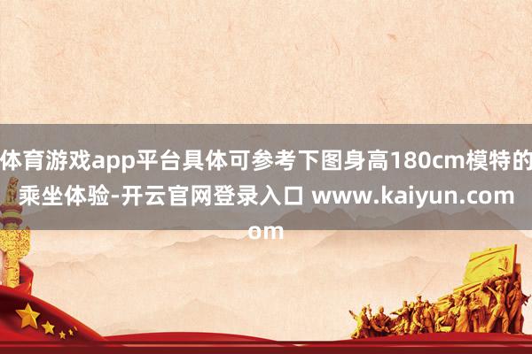 体育游戏app平台具体可参考下图身高180cm模特的乘坐体验-开云官网登录入口 www.kaiyun.com