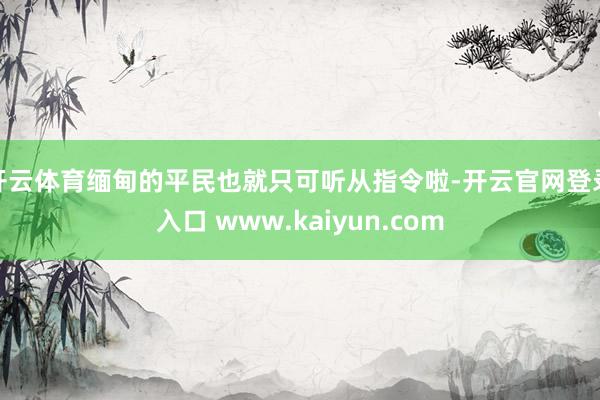 开云体育缅甸的平民也就只可听从指令啦-开云官网登录入口 www.kaiyun.com