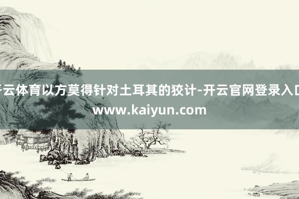 开云体育以方莫得针对土耳其的狡计-开云官网登录入口 www.kaiyun.com