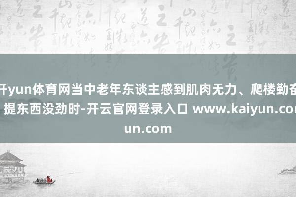 开yun体育网当中老年东谈主感到肌肉无力、爬楼勤奋、提东西没劲时-开云官网登录入口 www.kaiyun.com