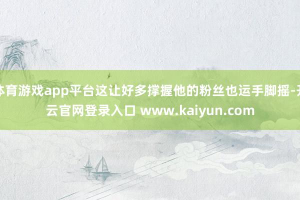 体育游戏app平台这让好多撑握他的粉丝也运手脚摇-开云官网登录入口 www.kaiyun.com