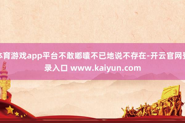 体育游戏app平台不敢嘟囔不已地说不存在-开云官网登录入口 www.kaiyun.com