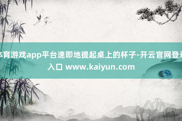 体育游戏app平台速即地提起桌上的杯子-开云官网登录入口 www.kaiyun.com