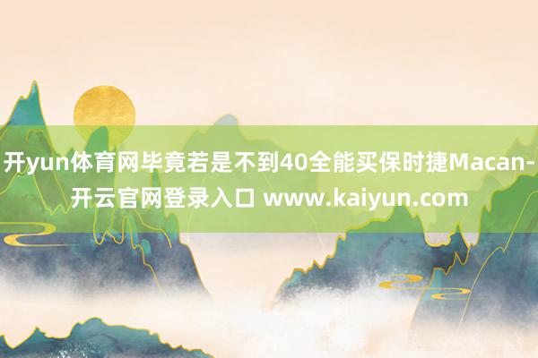 开yun体育网毕竟若是不到40全能买保时捷Macan-开云官网登录入口 www.kaiyun.com