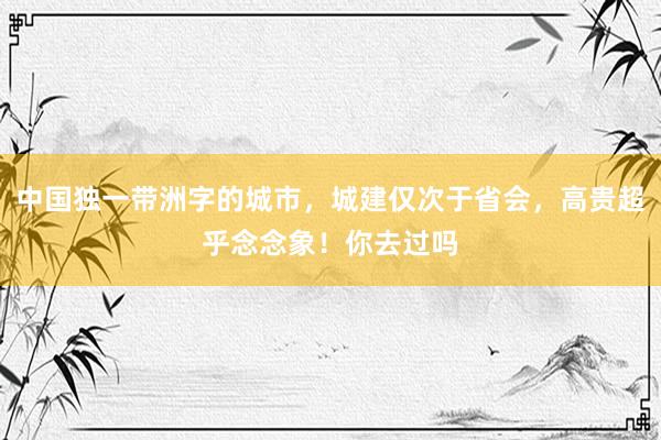 中国独一带洲字的城市，城建仅次于省会，高贵超乎念念象！你去过吗