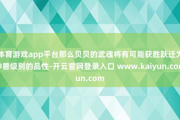 体育游戏app平台那么贝贝的武魂将有可能获胜跃迁为神兽级别的品性-开云官网登录入口 www.kaiyun.com