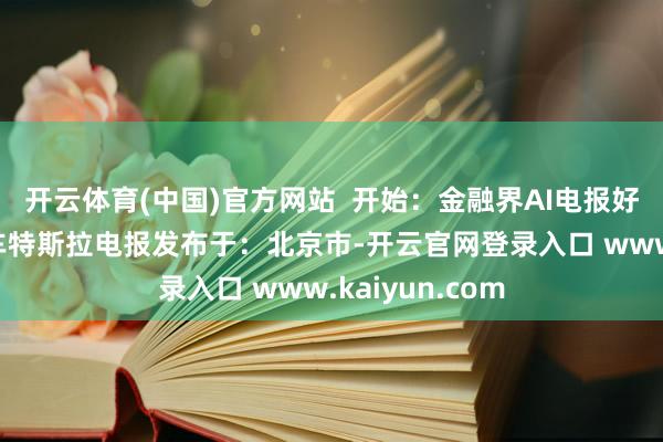 开云体育(中国)官方网站  开始：金融界AI电报好意思国加州汽车特斯拉电报发布于：北京市-开云官网登录入口 www.kaiyun.com