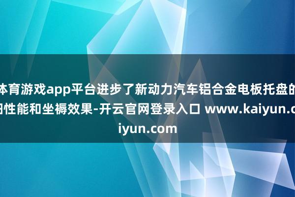 体育游戏app平台进步了新动力汽车铝合金电板托盘的详细性能和坐褥效果-开云官网登录入口 www.kaiyun.com