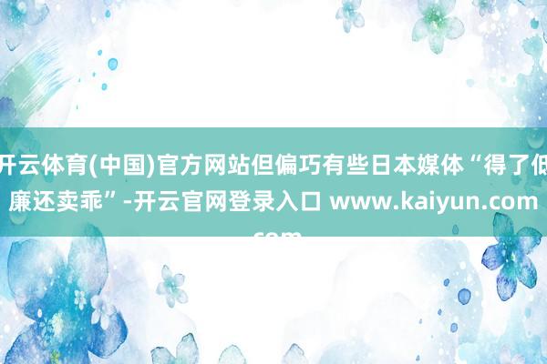 开云体育(中国)官方网站但偏巧有些日本媒体“得了低廉还卖乖”-开云官网登录入口 www.kaiyun.com