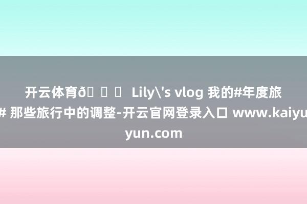 开云体育🎀 Lily's vlog 我的#年度旅行顾忌# 那些旅行中的调整-开云官网登录入口 www.kaiyun.com