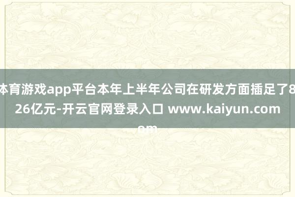 体育游戏app平台本年上半年公司在研发方面插足了8.26亿元-开云官网登录入口 www.kaiyun.com