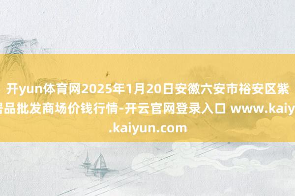 开yun体育网2025年1月20日安徽六安市裕安区紫竹林农居品批发商场价钱行情-开云官网登录入口 www.kaiyun.com